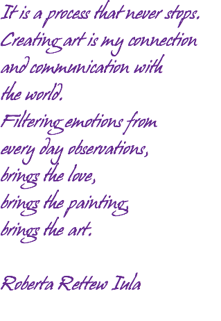 It is a process that never stops. Creating art is my connection and communication with the world. Filtering emotions from every day observations, brings the love, brings the painting, brings the art. Roberta Rettew Iula 